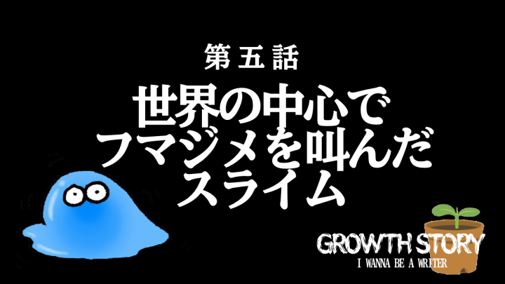 第五話。世界の中心でフマジメを叫んだスライム。GROWTH STORY。I WANNA BE A WRITER。