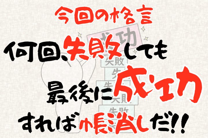 今回の格言。「何回失敗しても、最後に成功すれば“帳消し”だ！」