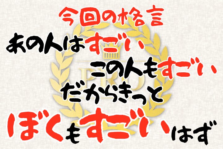 今回の格言。「あの人はすごい。この人もすごい。だからきっと、ぼくもすごいはず」