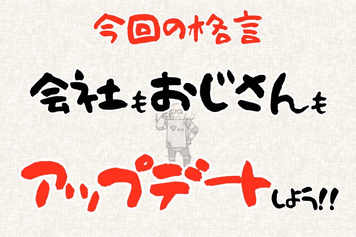 今回の格言。「会社もおじさんもアップデートしよう!」