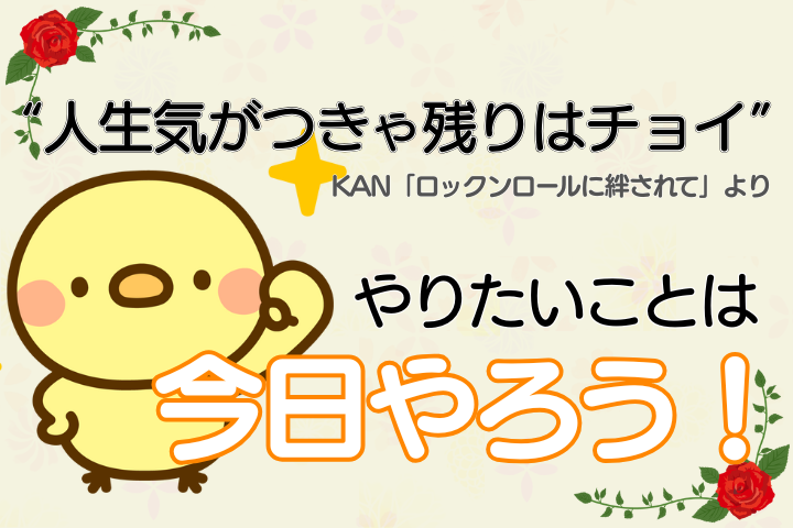 “人生気がつきゃ残りはチョイ”（KAN「ロックンロールに絆されて」より）。やりたいことは今日やろう！